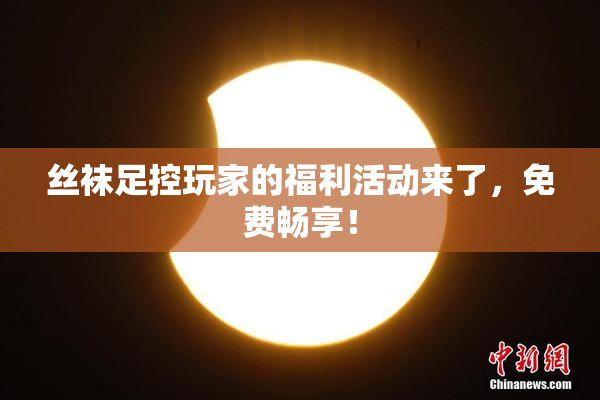 丝袜足控玩家的福利活动来了，免费畅享！