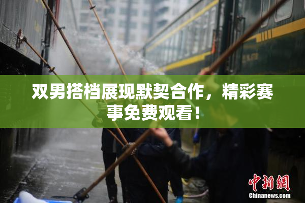 双男搭档展现默契合作，精彩赛事免费观看！