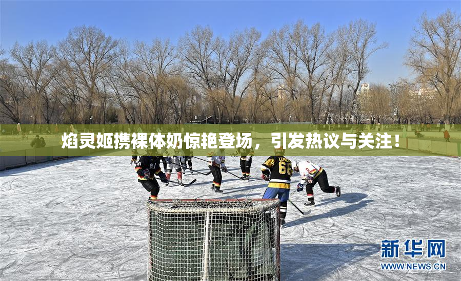 焰灵姬携裸体奶惊艳登场，引发热议与关注！