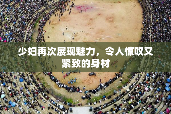 少妇再次展现魅力，令人惊叹又紧致的身材