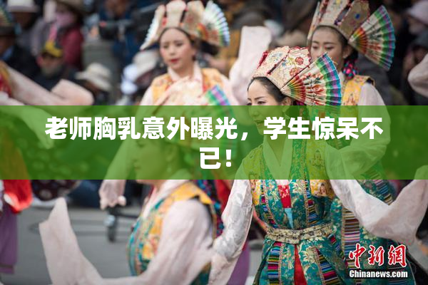 老师胸乳意外曝光，学生惊呆不已！