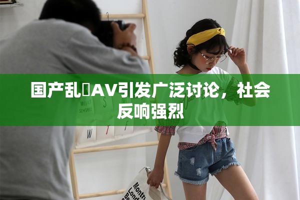 国产乱婬AV引发广泛讨论，社会反响强烈
