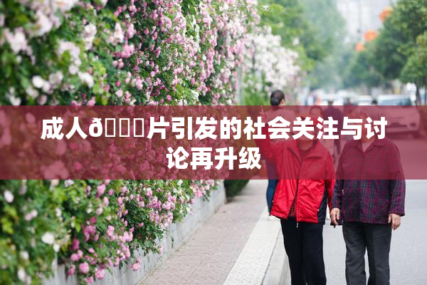 成人🔞片引发的社会关注与讨论再升级