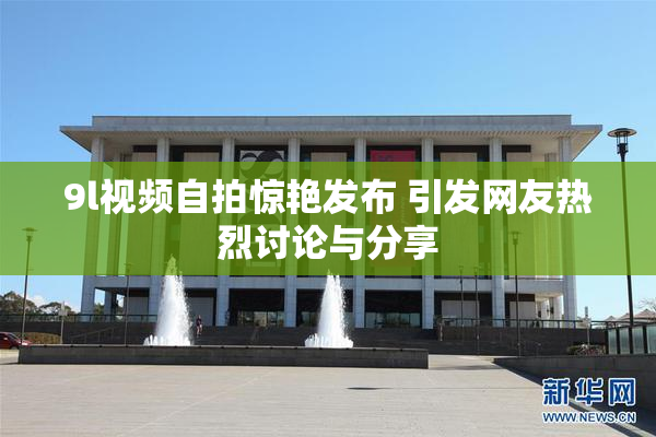 9l视频自拍惊艳发布 引发网友热烈讨论与分享