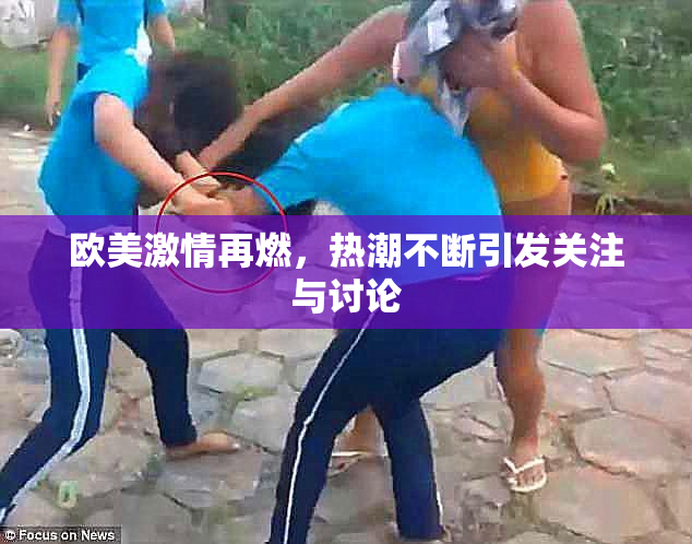 欧美激情再燃，热潮不断引发关注与讨论