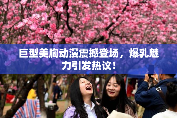 巨型美胸动漫震撼登场，爆乳魅力引发热议！