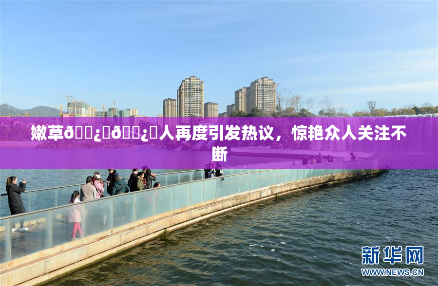 嫩草🌿‌🌿‌人再度引发热议，惊艳众人关注不断