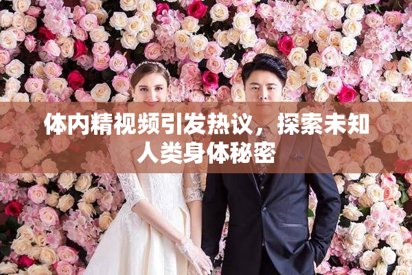 体内精视频引发热议，探索未知人类身体秘密