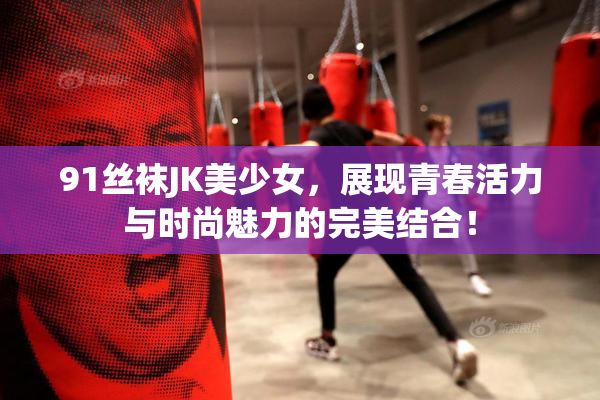 91丝袜JK美少女，展现青春活力与时尚魅力的完美结合！