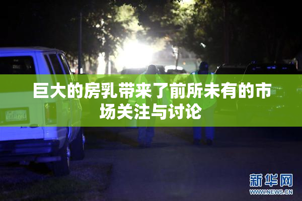 巨大的房乳带来了前所未有的市场关注与讨论