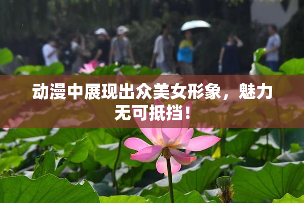 动漫中展现出众美女形象，魅力无可抵挡！