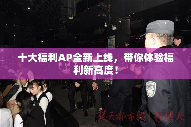 十大福利AP全新上线，带你体验福利新高度！