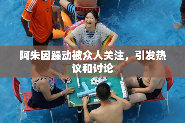 阿朱因躁动被众人关注，引发热议和讨论