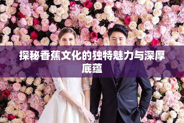 探秘香蕉文化的独特魅力与深厚底蕴