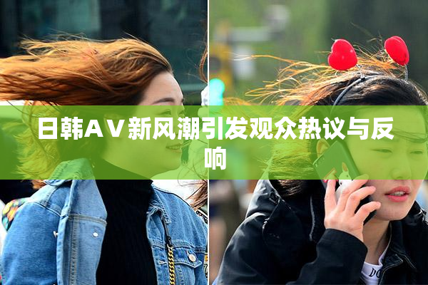 日韩AⅤ新风潮引发观众热议与反响
