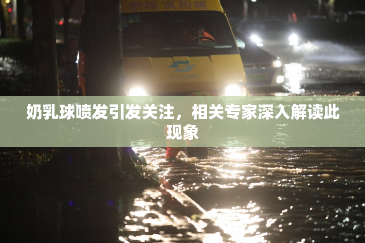 奶乳球喷发引发关注，相关专家深入解读此现象