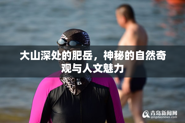大山深处的肥岳，神秘的自然奇观与人文魅力