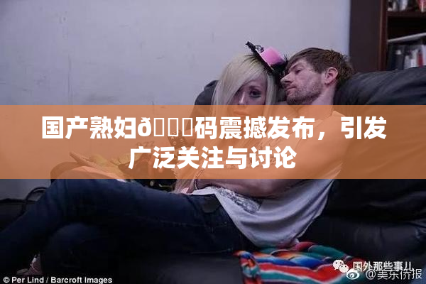 国产熟妇🈚码震撼发布，引发广泛关注与讨论