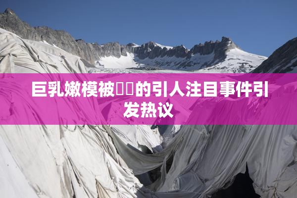 巨乳嫩模被❌‌的引人注目事件引发热议