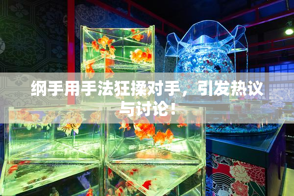 纲手用手法狂揉对手，引发热议与讨论！