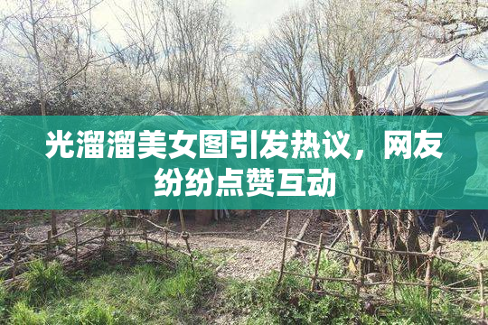 光溜溜美女图引发热议，网友纷纷点赞互动
