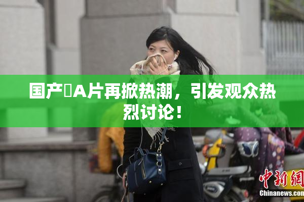 国产婬A片再掀热潮，引发观众热烈讨论！