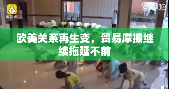 欧美关系再生变，贸易摩擦继续拖延不前