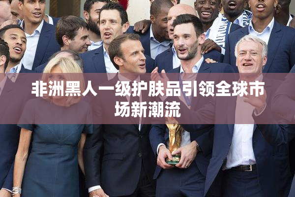 非洲黑人一级护肤品引领全球市场新潮流