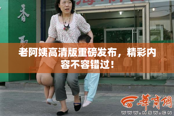 老阿姨高清版重磅发布，精彩内容不容错过！