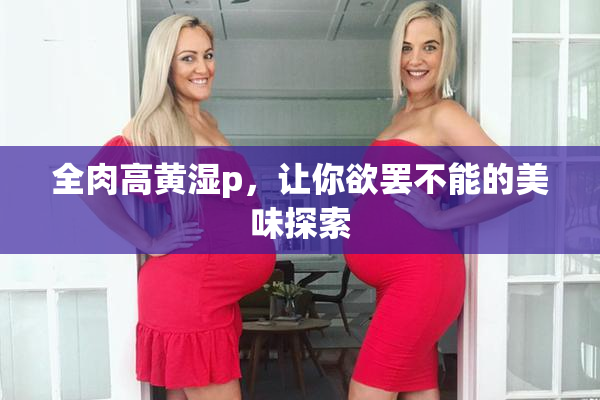 全肉高黄湿p，让你欲罢不能的美味探索