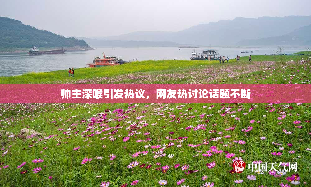 帅主深喉引发热议，网友热讨论话题不断