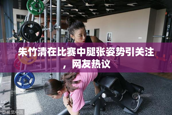 朱竹清在比赛中腿张姿势引关注，网友热议