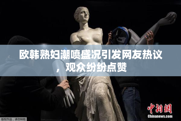 欧韩熟妇潮喷盛况引发网友热议，观众纷纷点赞