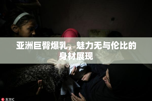 亚洲巨臀爆乳，魅力无与伦比的身材展现