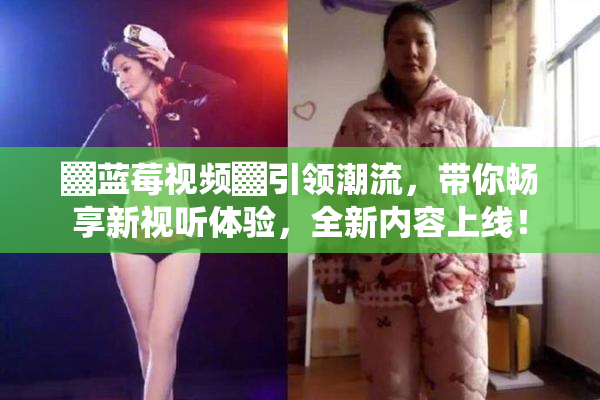 ▓蓝莓视频▓引领潮流，带你畅享新视听体验，全新内容上线！
