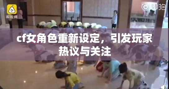 cf女角色重新设定，引发玩家热议与关注