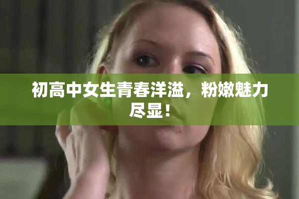 初高中女生青春洋溢，粉嫩魅力尽显！