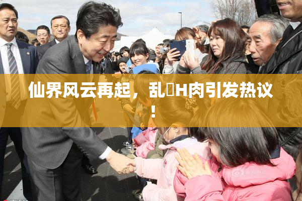 仙界风云再起，乱婬H肉引发热议！