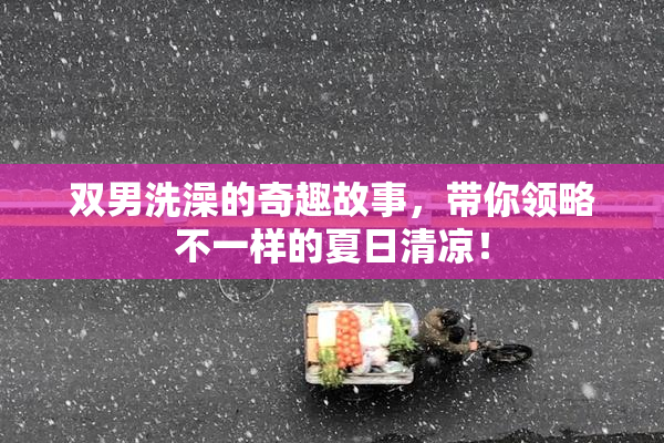双男洗澡的奇趣故事，带你领略不一样的夏日清凉！