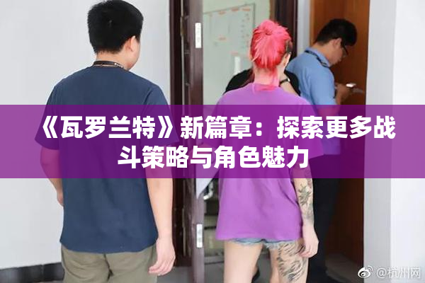 《瓦罗兰特》新篇章：探索更多战斗策略与角色魅力