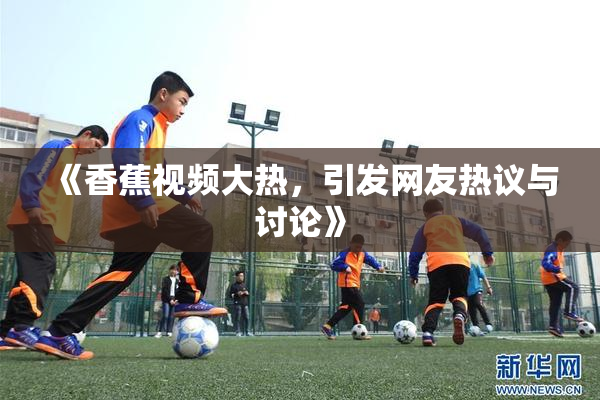 《香蕉视频大热，引发网友热议与讨论》