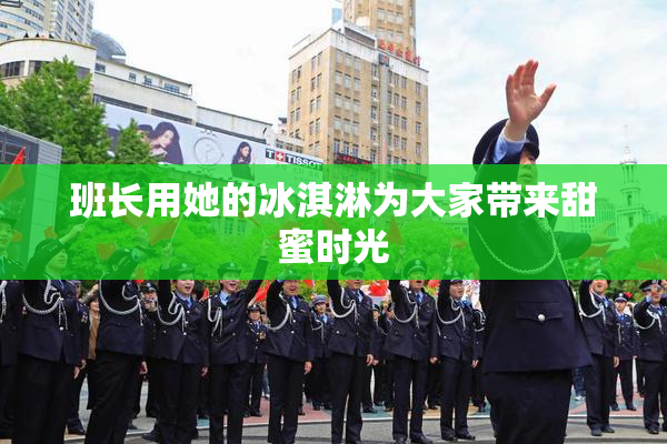 班长用她的冰淇淋为大家带来甜蜜时光
