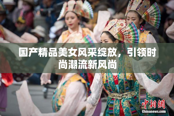 国产精品美女风采绽放，引领时尚潮流新风尚