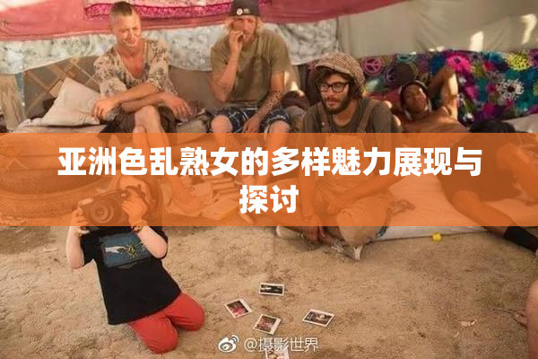 亚洲色乱熟女的多样魅力展现与探讨