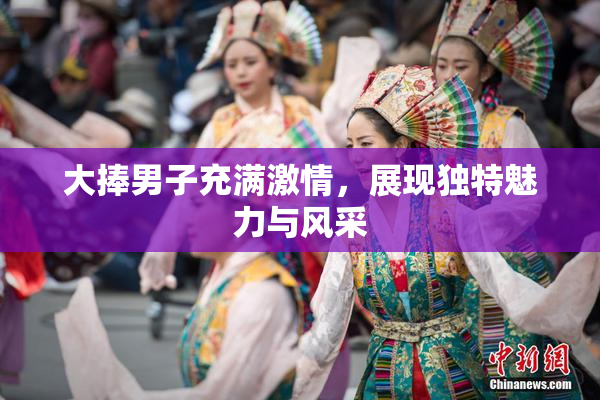 大捧男子充满激情，展现独特魅力与风采