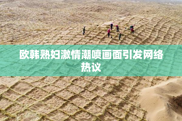 欧韩熟妇激情潮喷画面引发网络热议