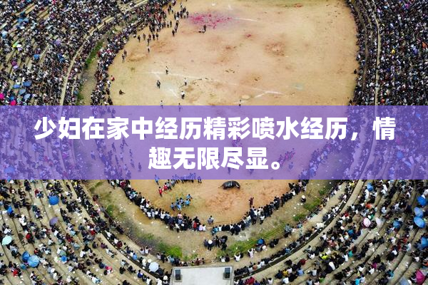 少妇在家中经历精彩喷水经历，情趣无限尽显。