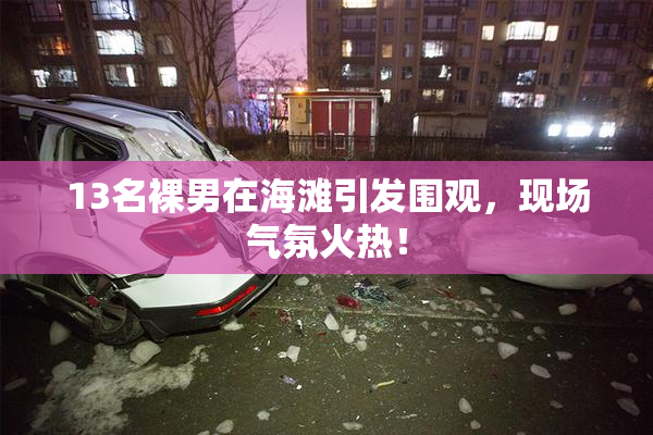 13名裸男在海滩引发围观，现场气氛火热！
