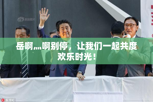 岳啊灬啊别停，让我们一起共度欢乐时光！