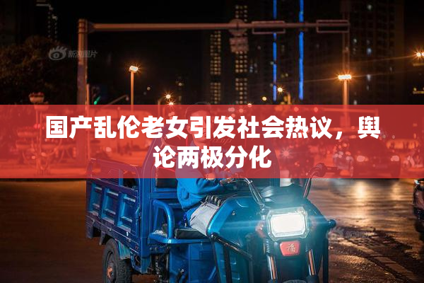 国产乱伦老女引发社会热议，舆论两极分化